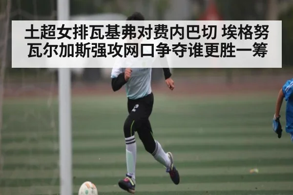 土超女排瓦基弗对费内巴切 埃格努瓦尔加斯强攻网口争夺谁更胜一筹