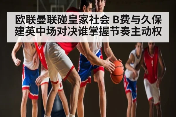 欧联曼联碰皇家社会 B费与久保建英中场对决谁掌握节奏主动权