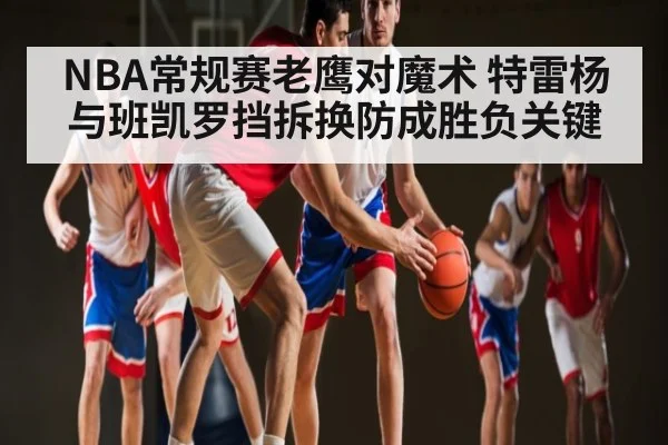 NBA常规赛老鹰对魔术 特雷杨与班凯罗挡拆换防成胜负关键